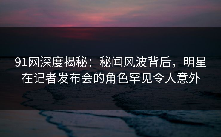 91网深度揭秘：秘闻风波背后，明星在记者发布会的角色罕见令人意外