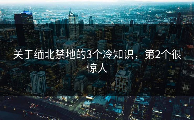 关于缅北禁地的3个冷知识，第2个很惊人