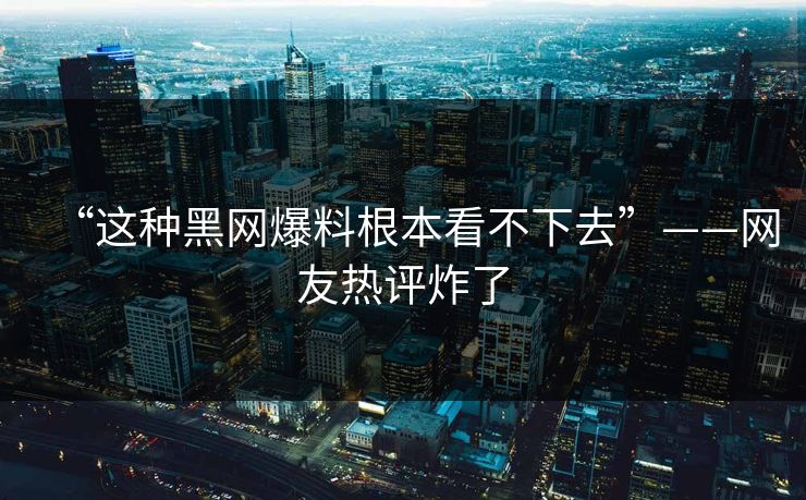 “这种黑网爆料根本看不下去”——网友热评炸了