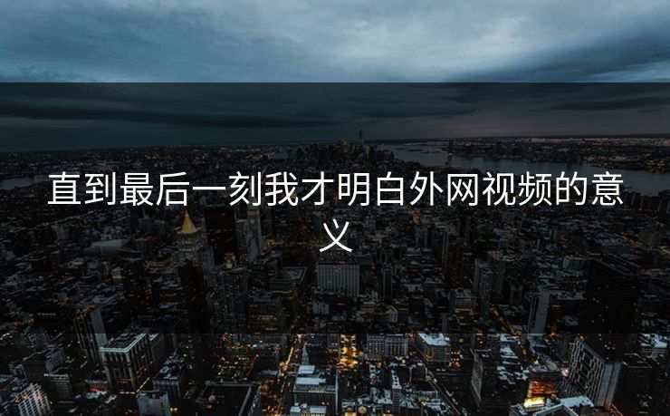 直到最后一刻我才明白外网视频的意义