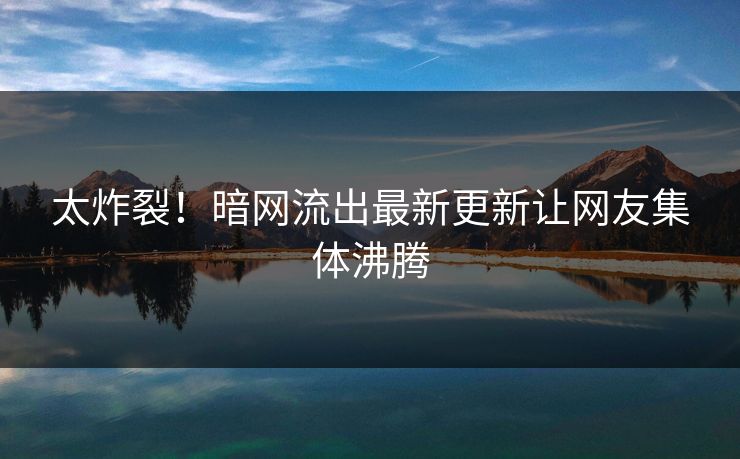 太炸裂！暗网流出最新更新让网友集体沸腾