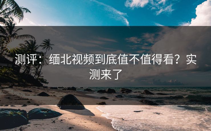 测评：缅北视频到底值不值得看？实测来了