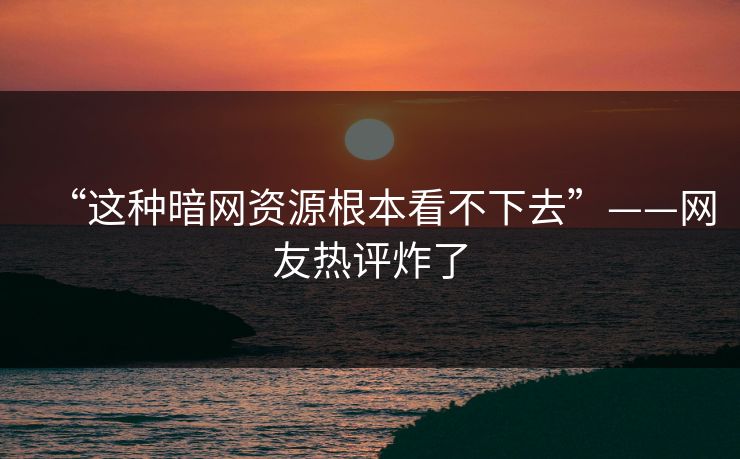 “这种暗网资源根本看不下去”——网友热评炸了