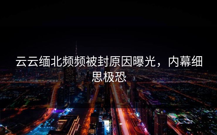 云云缅北频频被封原因曝光，内幕细思极恐