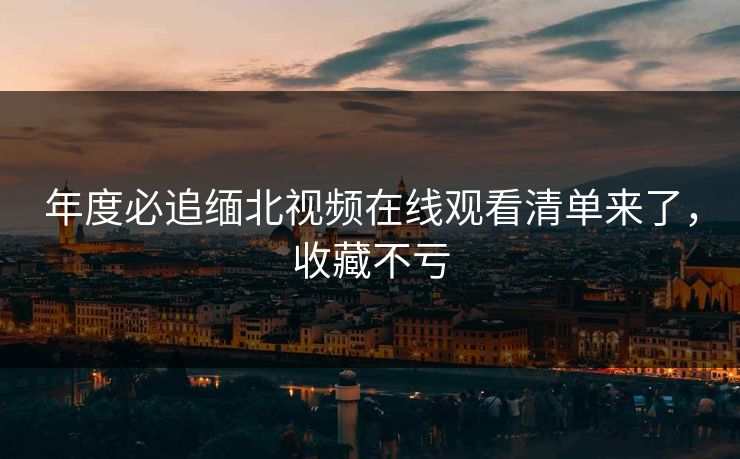 年度必追缅北视频在线观看清单来了，收藏不亏