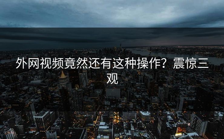 外网视频竟然还有这种操作？震惊三观