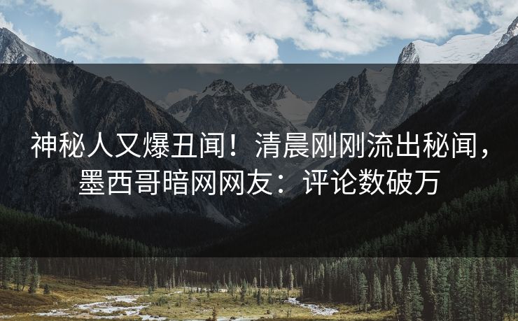 神秘人又爆丑闻！清晨刚刚流出秘闻，墨西哥暗网网友：评论数破万