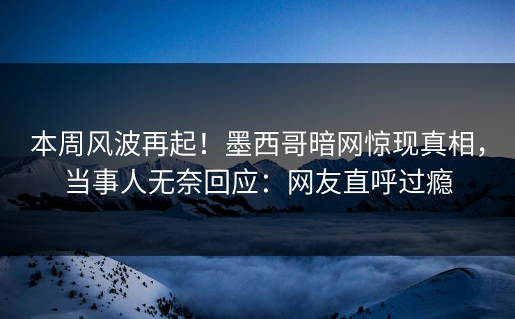 本周风波再起！墨西哥暗网惊现真相，当事人无奈回应：网友直呼过瘾