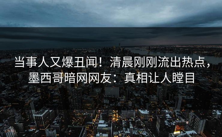 当事人又爆丑闻！清晨刚刚流出热点，墨西哥暗网网友：真相让人瞠目