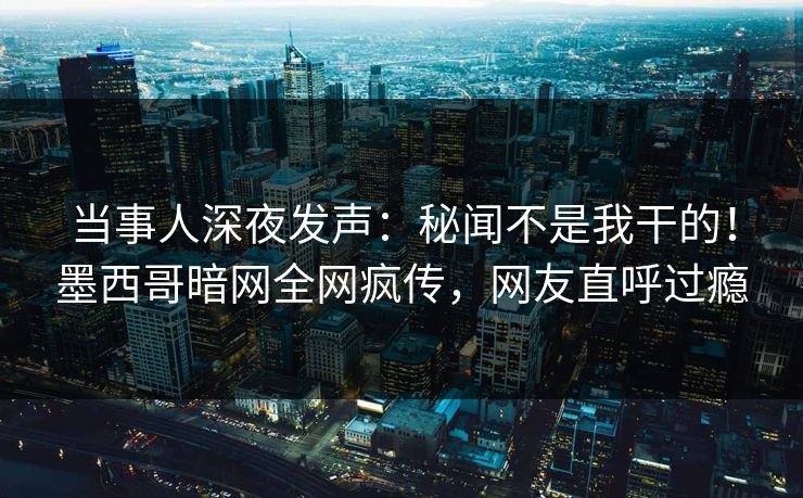 当事人深夜发声：秘闻不是我干的！墨西哥暗网全网疯传，网友直呼过瘾
