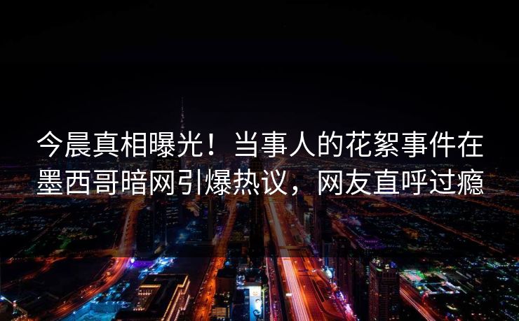 今晨真相曝光！当事人的花絮事件在墨西哥暗网引爆热议，网友直呼过瘾