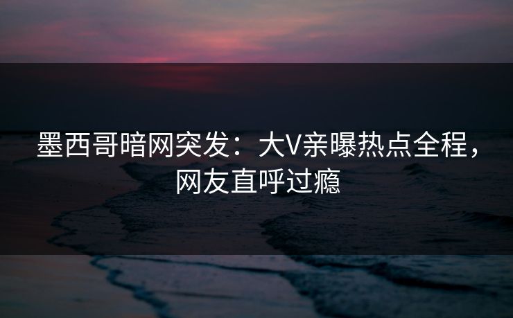 墨西哥暗网突发：大V亲曝热点全程，网友直呼过瘾