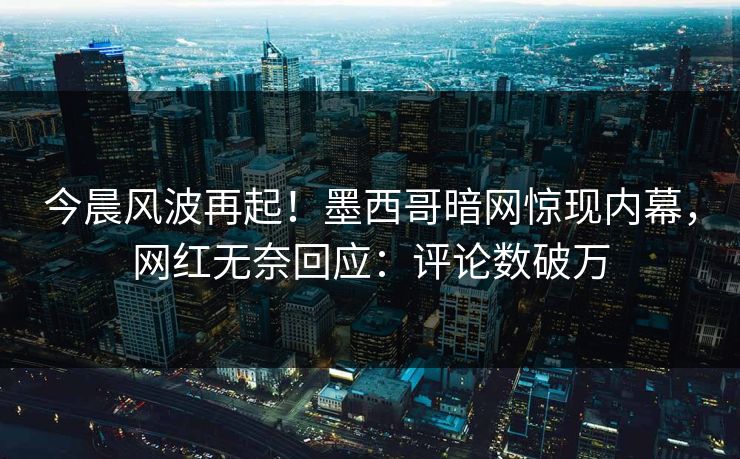 今晨风波再起！墨西哥暗网惊现内幕，网红无奈回应：评论数破万