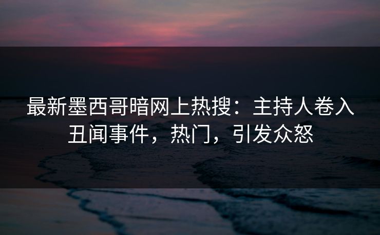 最新墨西哥暗网上热搜：主持人卷入丑闻事件，热门，引发众怒