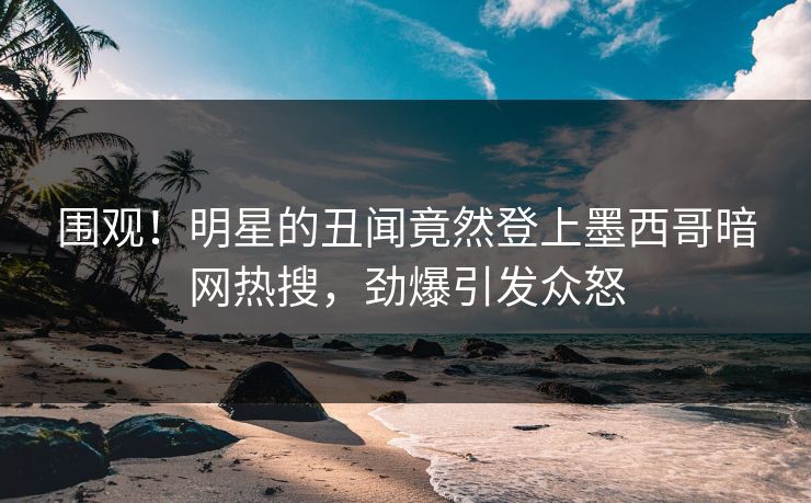 围观！明星的丑闻竟然登上墨西哥暗网热搜，劲爆引发众怒
