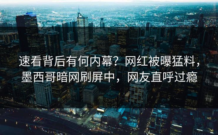速看背后有何内幕？网红被曝猛料，墨西哥暗网刷屏中，网友直呼过瘾