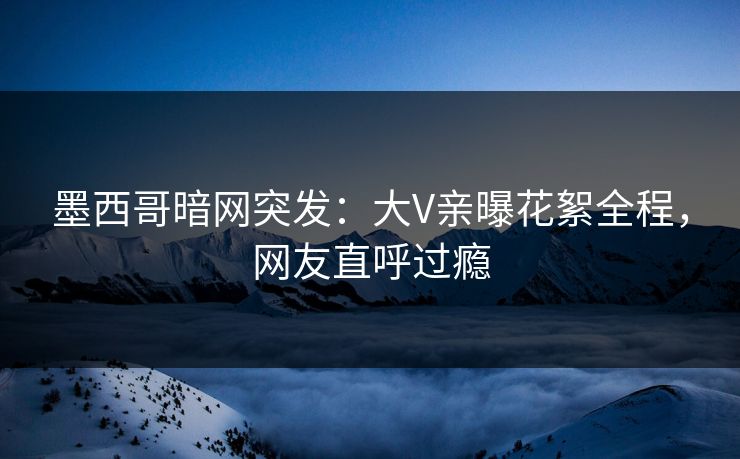 墨西哥暗网突发：大V亲曝花絮全程，网友直呼过瘾