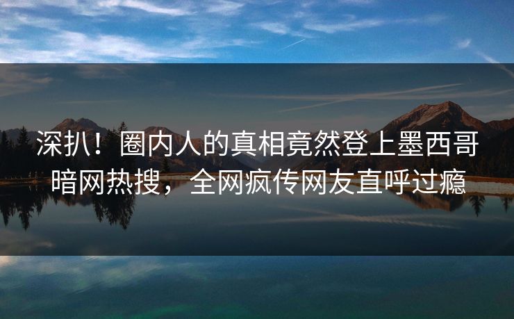 深扒！圈内人的真相竟然登上墨西哥暗网热搜，全网疯传网友直呼过瘾