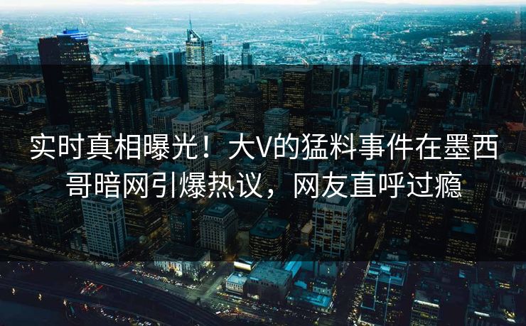 实时真相曝光！大V的猛料事件在墨西哥暗网引爆热议，网友直呼过瘾