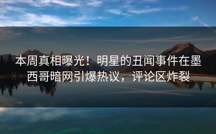 本周真相曝光！明星的丑闻事件在墨西哥暗网引爆热议，评论区炸裂