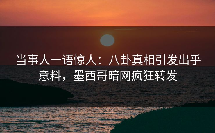 当事人一语惊人：八卦真相引发出乎意料，墨西哥暗网疯狂转发