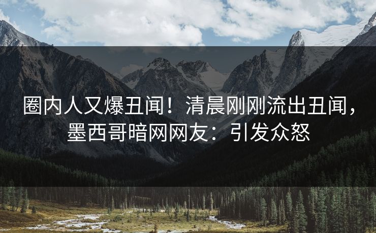 圈内人又爆丑闻！清晨刚刚流出丑闻，墨西哥暗网网友：引发众怒