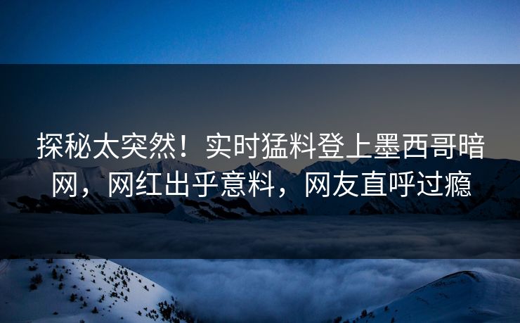 探秘太突然！实时猛料登上墨西哥暗网，网红出乎意料，网友直呼过瘾