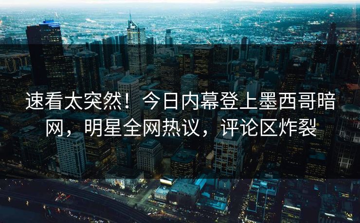速看太突然！今日内幕登上墨西哥暗网，明星全网热议，评论区炸裂