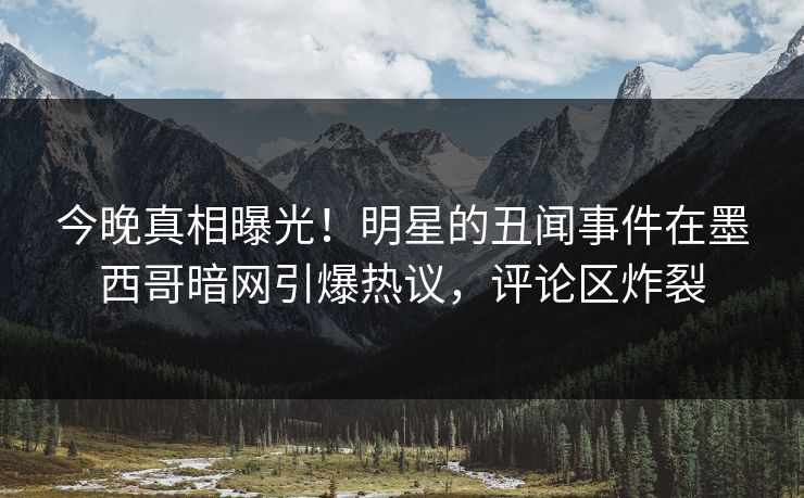 今晚真相曝光！明星的丑闻事件在墨西哥暗网引爆热议，评论区炸裂