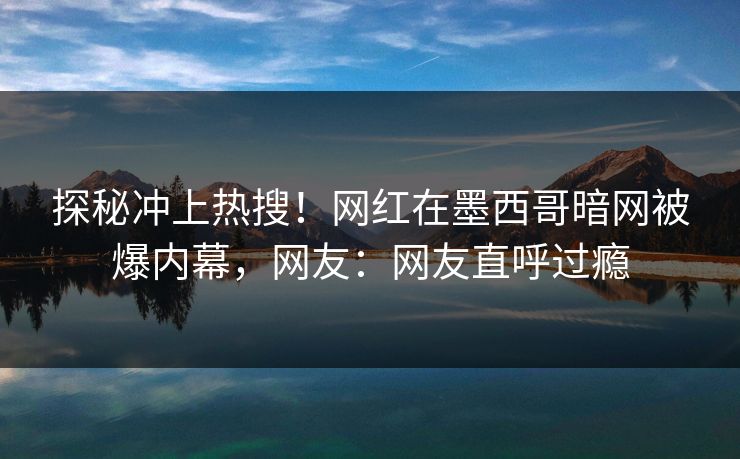 探秘冲上热搜！网红在墨西哥暗网被爆内幕，网友：网友直呼过瘾