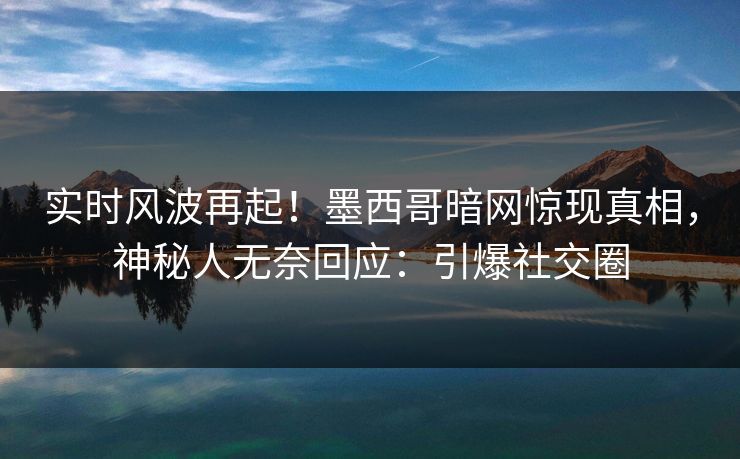实时风波再起！墨西哥暗网惊现真相，神秘人无奈回应：引爆社交圈