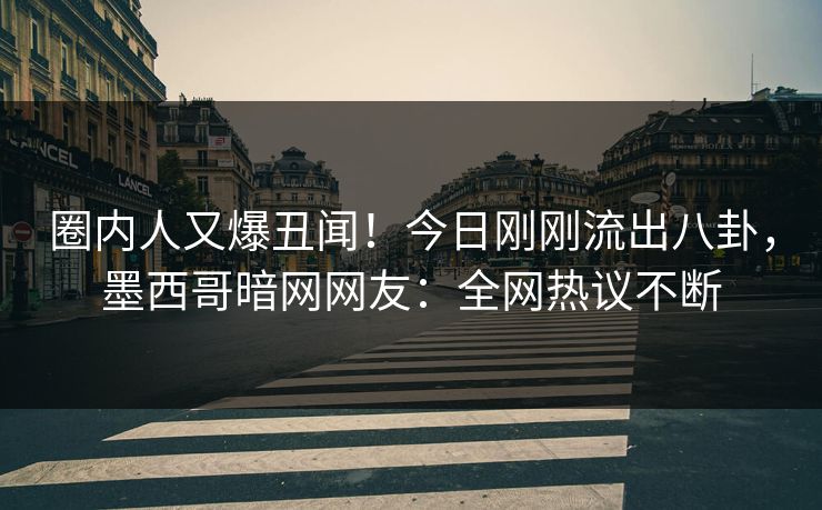 圈内人又爆丑闻！今日刚刚流出八卦，墨西哥暗网网友：全网热议不断