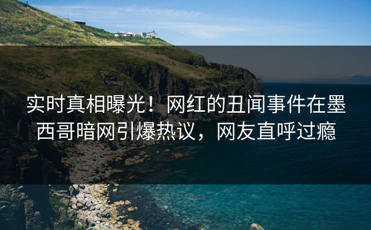 实时真相曝光！网红的丑闻事件在墨西哥暗网引爆热议，网友直呼过瘾
