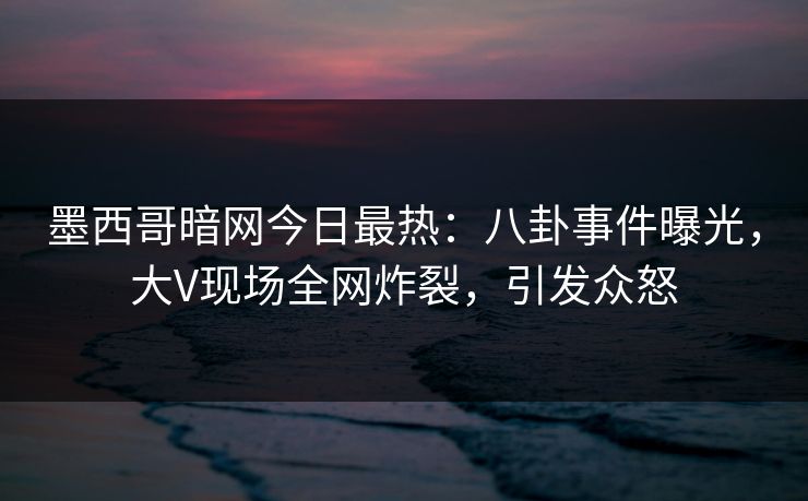 墨西哥暗网今日最热：八卦事件曝光，大V现场全网炸裂，引发众怒
