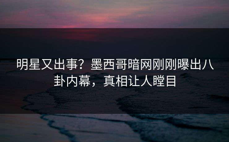 明星又出事？墨西哥暗网刚刚曝出八卦内幕，真相让人瞠目