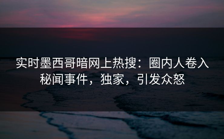 实时墨西哥暗网上热搜：圈内人卷入秘闻事件，独家，引发众怒