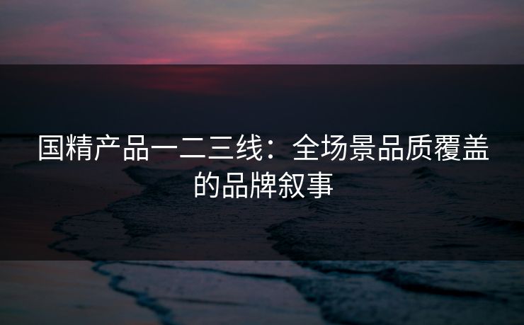 国精产品一二三线：全场景品质覆盖的品牌叙事