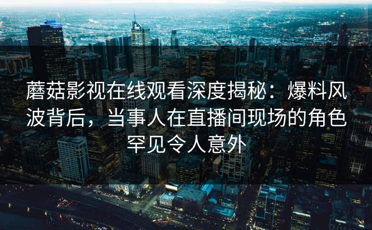 蘑菇影视在线观看深度揭秘：爆料风波背后，当事人在直播间现场的角色罕见令人意外