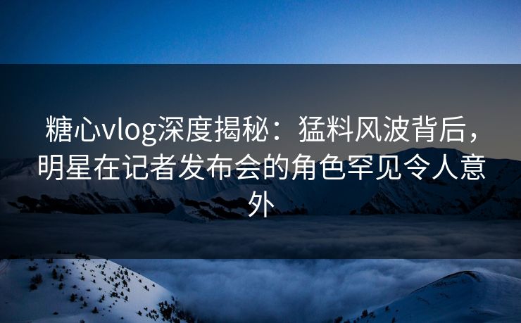 糖心vlog深度揭秘：猛料风波背后，明星在记者发布会的角色罕见令人意外