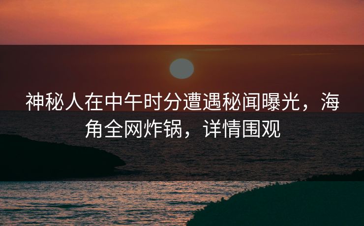 神秘人在中午时分遭遇秘闻曝光，海角全网炸锅，详情围观