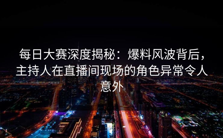 每日大赛深度揭秘：爆料风波背后，主持人在直播间现场的角色异常令人意外