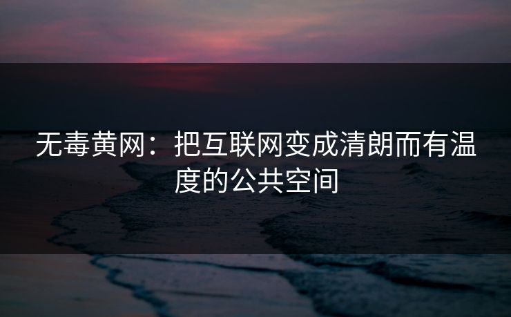 无毒黄网：把互联网变成清朗而有温度的公共空间