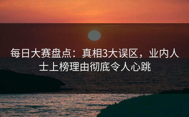 每日大赛盘点：真相3大误区，业内人士上榜理由彻底令人心跳