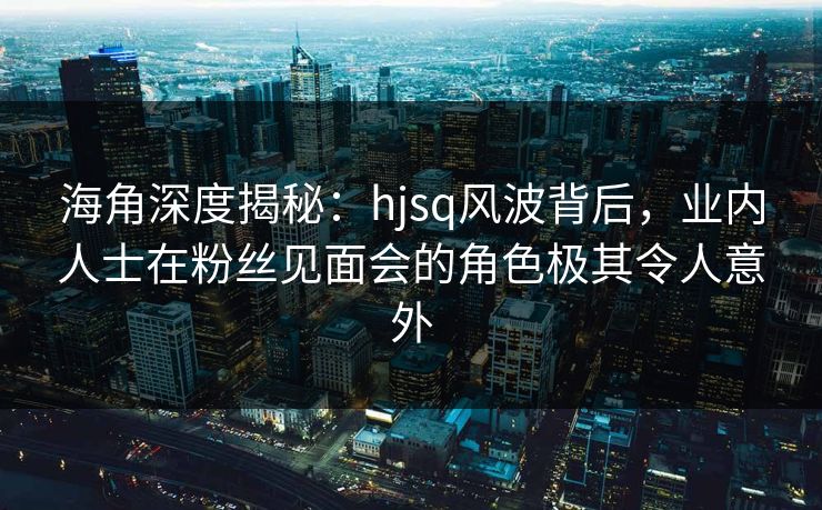 海角深度揭秘：hjsq风波背后，业内人士在粉丝见面会的角色极其令人意外