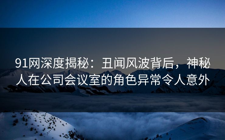91网深度揭秘：丑闻风波背后，神秘人在公司会议室的角色异常令人意外