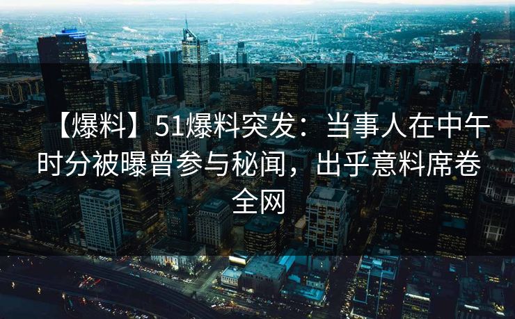 【爆料】51爆料突发：当事人在中午时分被曝曾参与秘闻，出乎意料席卷全网