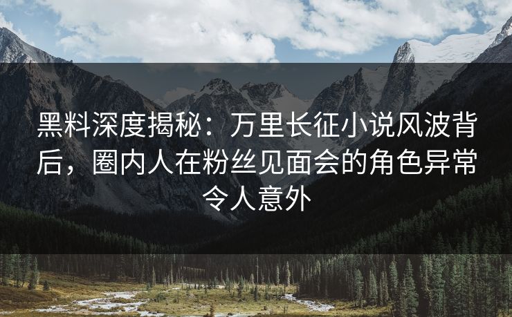 黑料深度揭秘：万里长征小说风波背后，圈内人在粉丝见面会的角色异常令人意外
