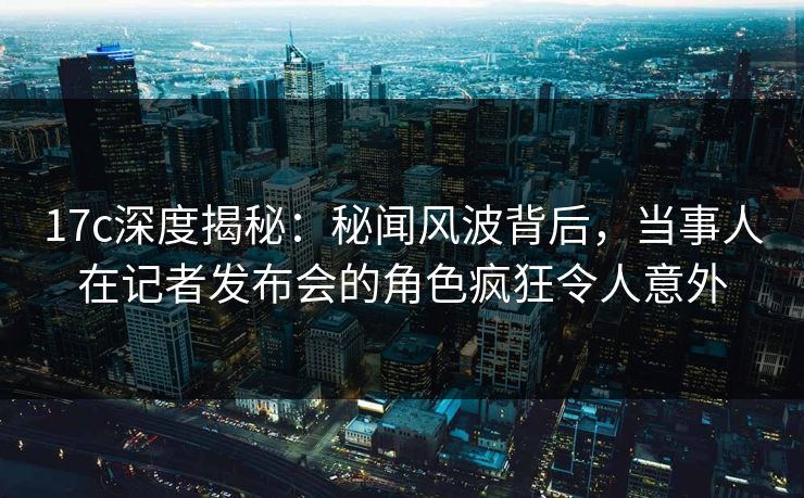 17c深度揭秘：秘闻风波背后，当事人在记者发布会的角色疯狂令人意外