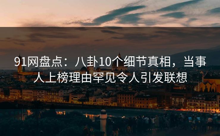 91网盘点：八卦10个细节真相，当事人上榜理由罕见令人引发联想