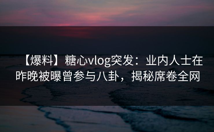 【爆料】糖心vlog突发：业内人士在昨晚被曝曾参与八卦，揭秘席卷全网